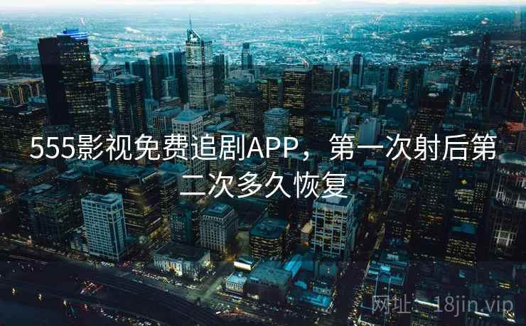 555影视免费追剧APP，第一次射后第二次多久恢复