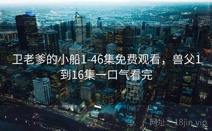 卫老爹的小船1-46集免费观看，兽父1到16集一口气看完