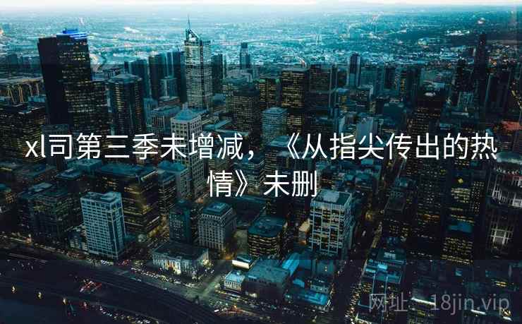 xl司第三季未增减,《从指尖传出的热情》未删 xl司第三季未增减,《从指尖传出的热情》未删
