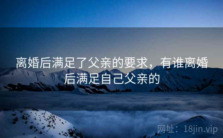 离婚后满足了父亲的要求,有谁离婚后满足自己父亲的 离婚后满足了父亲的要求,有谁离婚后满足自己父亲的