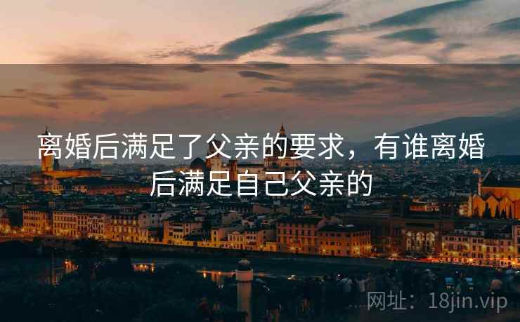 离婚后满足了父亲的要求,有谁离婚后满足自己父亲的 离婚后满足了父亲的要求,有谁离婚后满足自己父亲的