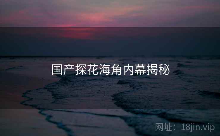 国产探花海角内幕揭秘