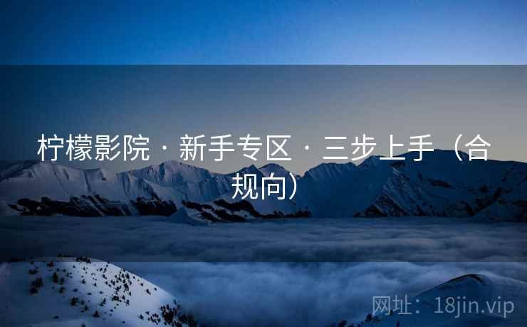 柠檬影院 · 新手专区 · 三步上手(合规向) 柠檬影院 · 新手专区 · 三步上手(合规向)