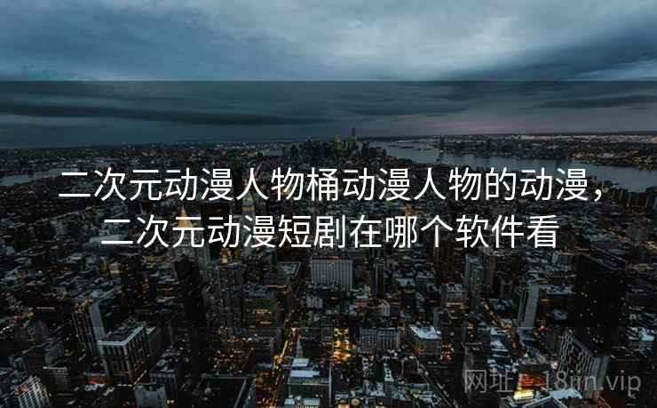 二次元动漫人物桶动漫人物的动漫,二次元动漫短剧在哪个软件看 二次元动漫人物桶动漫人物的动漫,二次元动漫短剧在哪个软件看
