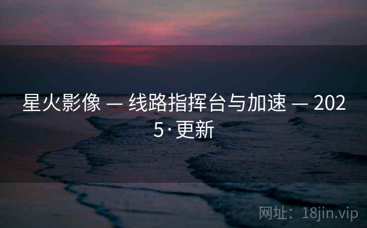 星火影像 — 线路指挥台与加速 — 2025·更新