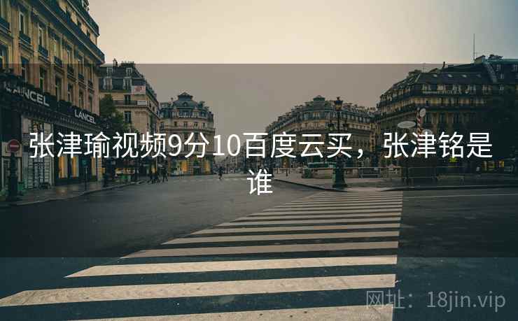 张津瑜视频9分10百度云买，张津铭是谁