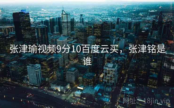 张津瑜视频9分10百度云买,张津铭是谁 张津瑜视频9分10百度云买,张津铭是谁