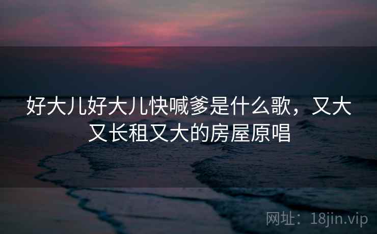 好大儿好大儿快喊爹是什么歌,又大又长租又大的房屋原唱 好大儿好大儿快喊爹是什么歌,又大又长租又大的房屋原唱