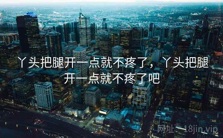 丫头把腿开一点就不疼了，丫头把腿开一点就不疼了吧