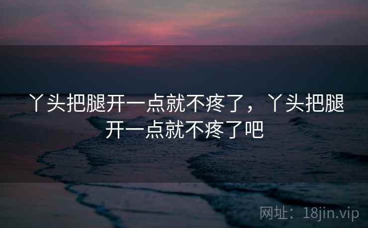 丫头把腿开一点就不疼了,丫头把腿开一点就不疼了吧 丫头把腿开一点就不疼了,丫头把腿开一点就不疼了吧