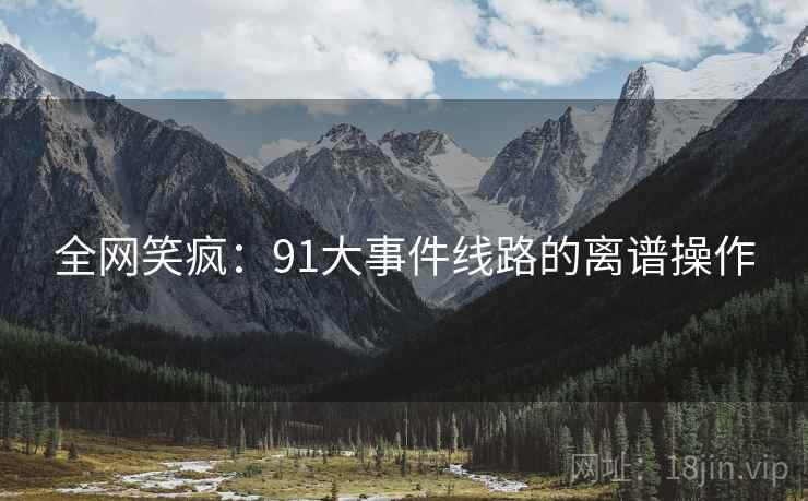 全网笑疯:91大事件线路的离谱操作 全网笑疯:91大事件线路的离谱操作