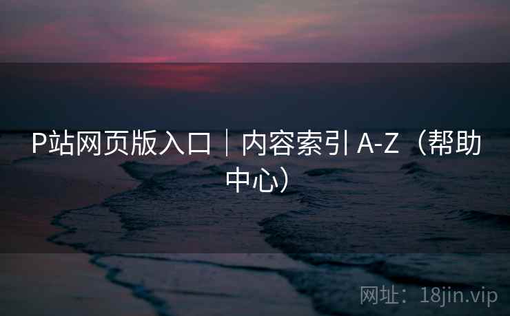 P站网页版入口|内容索引 A-Z(帮助中心) P站网页版入口|内容索引 A-Z(帮助中心)