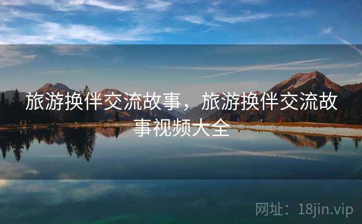 旅游换伴交流故事,旅游换伴交流故事视频大全