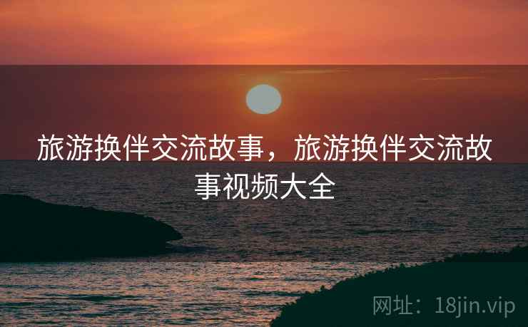 旅游换伴交流故事,旅游换伴交流故事视频大全 旅游换伴交流故事,旅游换伴交流故事视频大全