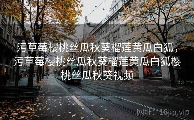 污草莓樱桃丝瓜秋葵榴莲黄瓜白狐,污草莓樱桃丝瓜秋葵榴莲黄瓜白狐樱桃丝瓜秋葵视频