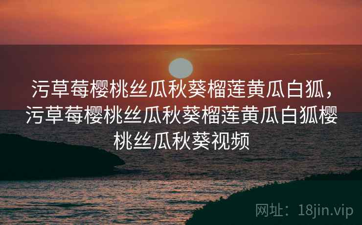 污草莓樱桃丝瓜秋葵榴莲黄瓜白狐,污草莓樱桃丝瓜秋葵榴莲黄瓜白狐樱桃丝瓜秋葵视频 污草莓樱桃丝瓜秋葵榴莲黄瓜白狐,污草莓樱桃丝瓜秋葵榴莲黄瓜白狐樱桃丝瓜秋葵视频
