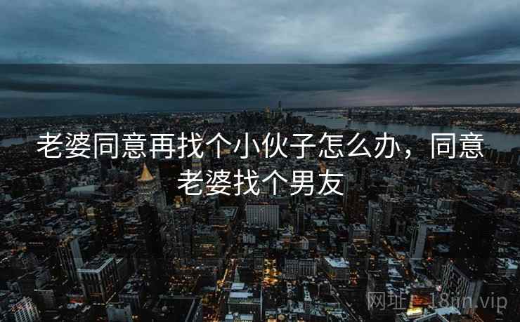 老婆同意再找个小伙子怎么办,同意老婆找个男友 老婆同意再找个小伙子怎么办,同意老婆找个男友
