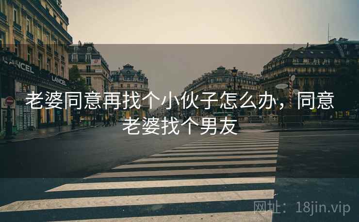 老婆同意再找个小伙子怎么办,同意老婆找个男友