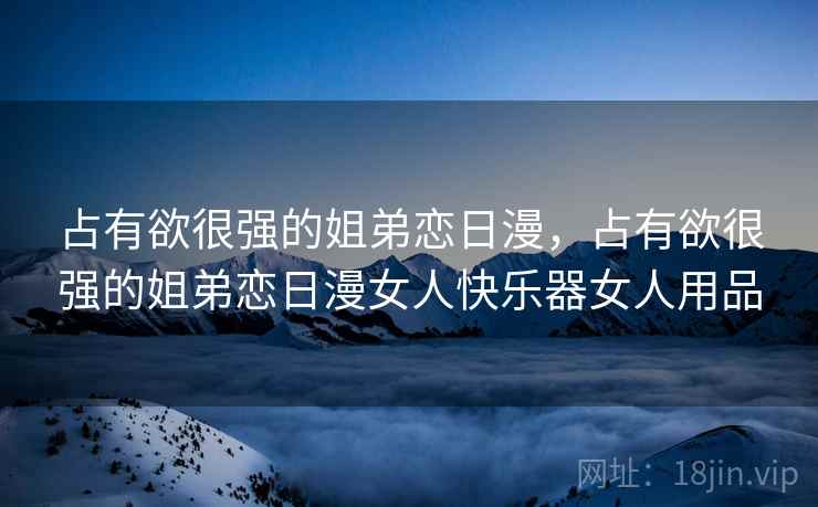 占有欲很强的姐弟恋日漫,占有欲很强的姐弟恋日漫女人快乐器女人用品 占有欲很强的姐弟恋日漫,占有欲很强的姐弟恋日漫女人快乐器女人用品