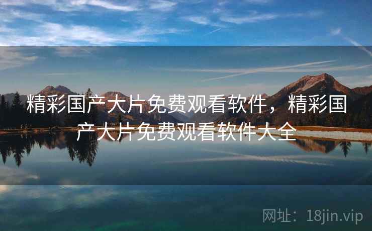 精彩国产大片免费观看软件，精彩国产大片免费观看软件大全