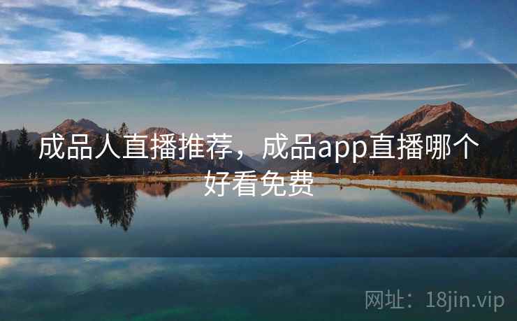 成品人直播推荐，成品app直播哪个好看免费
